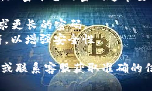 关于Tokenim密码的具体位数信息取决于该平台的设置和相关要求。一般来说，加密平台的密码通常要求满足以下标准：

1. **位数要求**：大多数平台建议密码长度在8到16位之间，某些平台甚至要求更长的密码。
2. **复杂度要求**：密码通常需要包含大写字母、小写字母、数字以及特殊字符，以增强安全性。

如果您需要具体的密码位数要求，建议直接查看Tokenim官方网站的帮助文档或联系客服获取准确的信息。确保在创建密码时，利用强密码，同时定期更新密码，以保护您的账户安全。