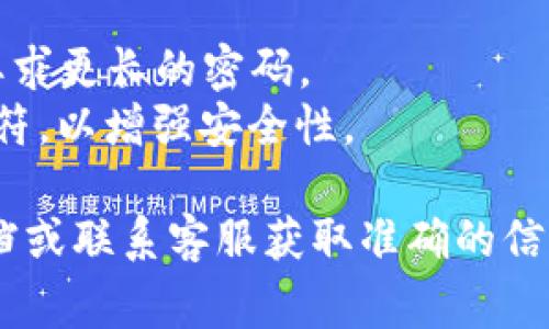 关于Tokenim密码的具体位数信息取决于该平台的设置和相关要求。一般来说，加密平台的密码通常要求满足以下标准：

1. **位数要求**：大多数平台建议密码长度在8到16位之间，某些平台甚至要求更长的密码。
2. **复杂度要求**：密码通常需要包含大写字母、小写字母、数字以及特殊字符，以增强安全性。

如果您需要具体的密码位数要求，建议直接查看Tokenim官方网站的帮助文档或联系客服获取准确的信息。确保在创建密码时，利用强密码，同时定期更新密码，以保护您的账户安全。